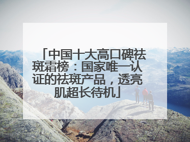 中国十大高口碑祛斑霜榜：国家唯一认证的祛斑产品，透亮肌超长待机