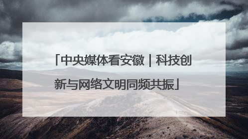 中央媒体看安徽｜科技创新与网络文明同频共振