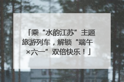 乘“水韵江苏”主题旅游列车，解锁“端午×六一”双倍快乐！
