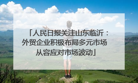 人民日报关注山东临沂：外贸企业积极布局多元市场 从容应对市场波动