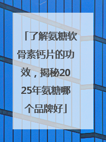 了解氨糖软骨素钙片的功效，揭秘2025年氨糖哪个品牌好