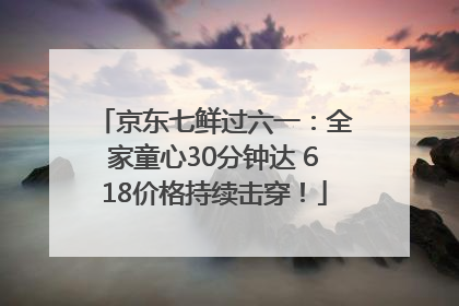 京东七鲜过六一：全家童心30分钟达 618价格持续击穿！