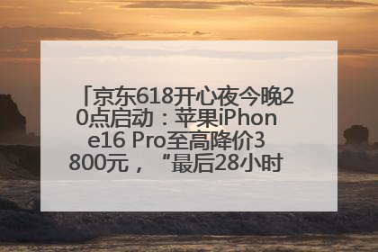 京东618开心夜今晚20点启动：苹果iPhone16 Pro至高降价3800元，“最后28小时”推出十二大补贴