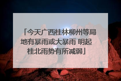 今天广西桂林柳州等局地有暴雨或大暴雨 明起桂北雨势有所减弱