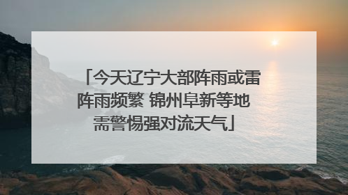 今天辽宁大部阵雨或雷阵雨频繁 锦州阜新等地需警惕强对流天气