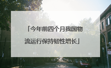 今年前四个月我国物流运行保持韧性增长