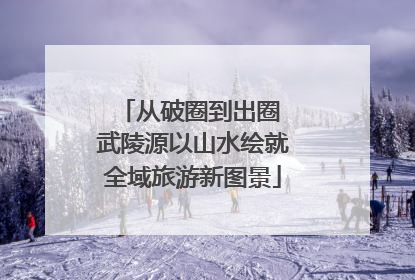 从破圈到出圈 武陵源以山水绘就全域旅游新图景