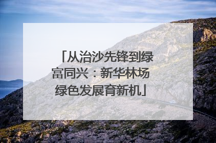 从治沙先锋到绿富同兴：新华林场绿色发展育新机