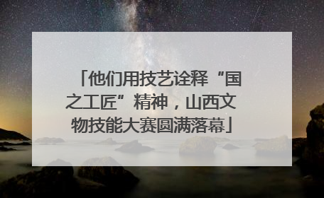 他们用技艺诠释“国之工匠”精神，山西文物技能大赛圆满落幕