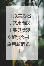 以美为名，亲水而居！黟县美溪乡解锁乡村旅居新范式
