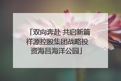双向奔赴 共启新篇 祥源控股集团战略投资海昌海洋公园