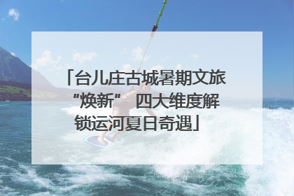 台儿庄古城暑期文旅“焕新” 四大维度解锁运河夏日奇遇