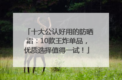 十大公认好用的防晒霜：10款王炸单品，优质选择值得一试！