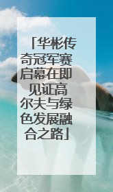 华彬传奇冠军赛启幕在即 见证高尔夫与绿色发展融合之路