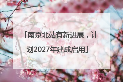 南京北站有新进展，计划2027年建成启用