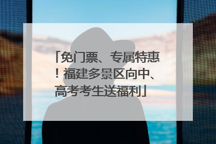 免门票、专属特惠！福建多景区向中、高考考生送福利