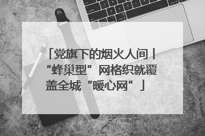 党旗下的烟火人间丨“蜂巢型”网格织就覆盖全城“暖心网”