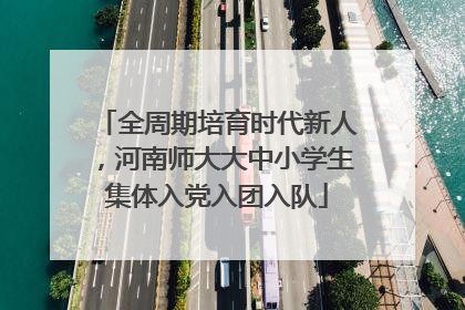 全周期培育时代新人，河南师大大中小学生集体入党入团入队