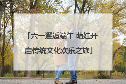 六一邂逅端午 萌娃开启传统文化欢乐之旅