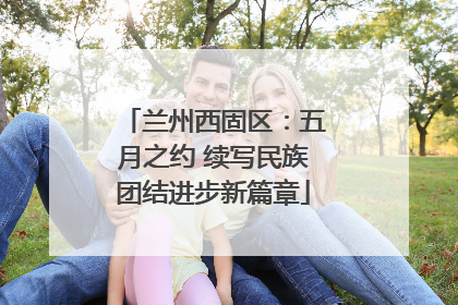 兰州西固区：五月之约 续写民族团结进步新篇章