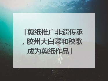 剪纸推广非遗传承，胶州大白菜和秧歌成为剪纸作品