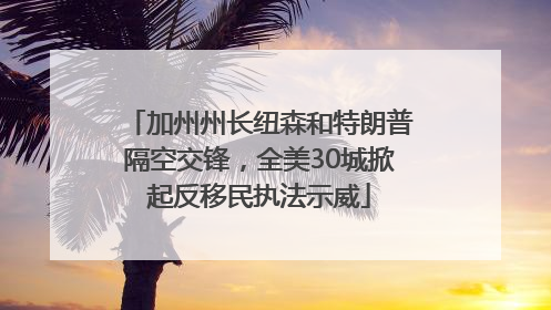 加州州长纽森和特朗普隔空交锋，全美30城掀起反移民执法示威
