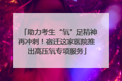 助力考生“氧”足精神再冲刺！宿迁这家医院推出高压氧专项服务