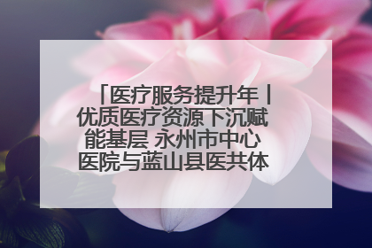 医疗服务提升年丨优质医疗资源下沉赋能基层 永州市中心医院与蓝山县医共体总院共筑健康屏障