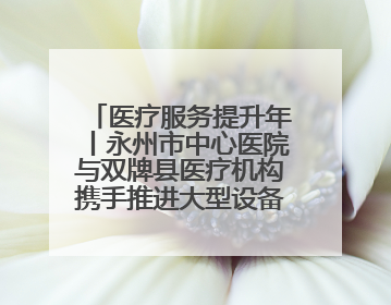 医疗服务提升年丨永州市中心医院与双牌县医疗机构携手推进大型设备仪器共享