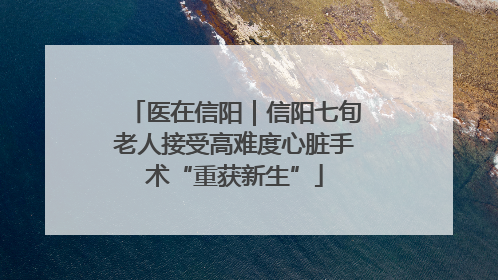 医在信阳｜信阳七旬老人接受高难度心脏手术“重获新生”
