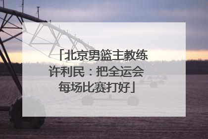 北京男篮主教练许利民：把全运会每场比赛打好