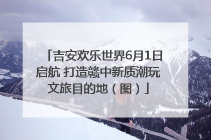 吉安欢乐世界6月1日启航 打造赣中新质潮玩文旅目的地（图）