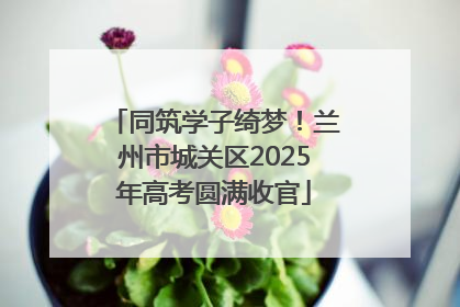 同筑学子绮梦！兰州市城关区2025年高考圆满收官