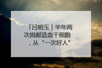 吕明玉｜半年两次捐献造血干细胞，从“一次好人”到“一生好人”