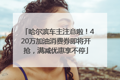 哈尔滨车主注意啦！420万加油消费券即将开抢，满减优惠享不停
