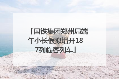 国铁集团郑州局端午小长假拟增开187列临客列车