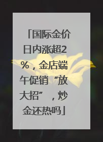 国际金价日内涨超2%，金店端午促销“放大招”，炒金还热吗