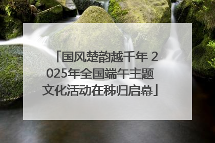 国风楚韵越千年 2025年全国端午主题文化活动在秭归启幕