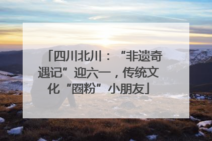 四川北川：“非遗奇遇记”迎六一，传统文化“圈粉”小朋友