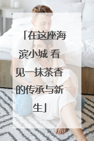 在这座海滨小城 看见一抹茶香的传承与新生
