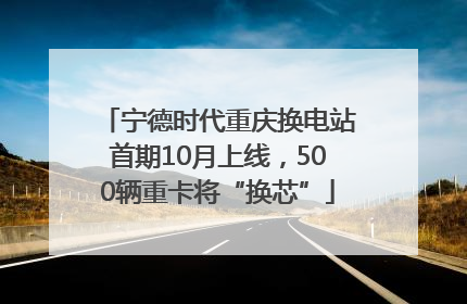 宁德时代重庆换电站首期10月上线，500辆重卡将“换芯”