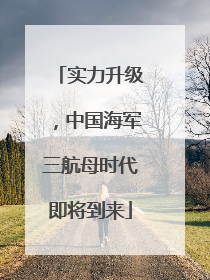 实力升级，中国海军三航母时代即将到来