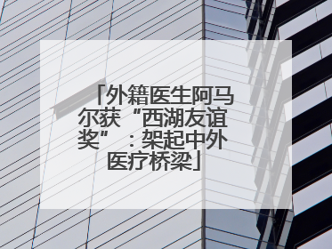 外籍医生阿马尔获“西湖友谊奖”：架起中外医疗桥梁