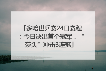 多哈世乒赛24日赛程：今日决出首个冠军，“莎头”冲击3连冠