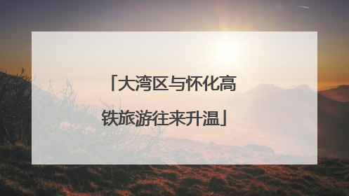大湾区与怀化高铁旅游往来升温