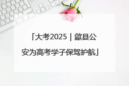 大考2025｜歙县公安为高考学子保驾护航