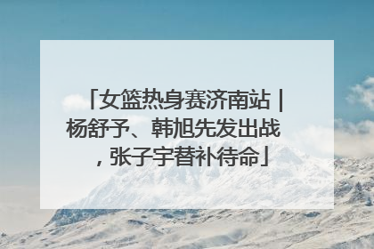 女篮热身赛济南站｜杨舒予、韩旭先发出战，张子宇替补待命