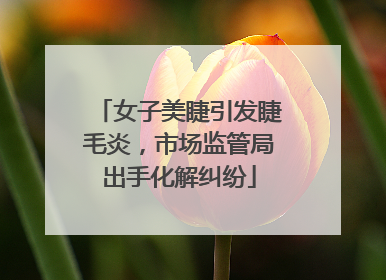 女子美睫引发睫毛炎，市场监管局出手化解纠纷