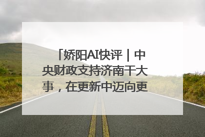 娇阳AI快评｜中央财政支持济南干大事，在更新中迈向更“新”的未来