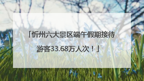 忻州六大景区端午假期接待游客33.68万人次！